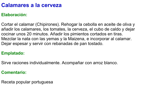 Calamares a la cerveza  Elaboración:  Cortar el calamar (Chipirones). Rehogar la cebolla en aceite de oliva y añadir los calamares, los tomates, la cerveza, el cubo de caldo y dejar cocinar unos 20 minutos. Añadir los pimientos cortados en tiras. Mezclar la nata con las yemas y la Maizena, e incorporar al calamar. Dejar espesar y servir con rebanadas de pan tostado.   Emplatado:  Sirve raciones individualmente. Acompañar con arroz blanco.   Comentario:  Receta popular portuguesa