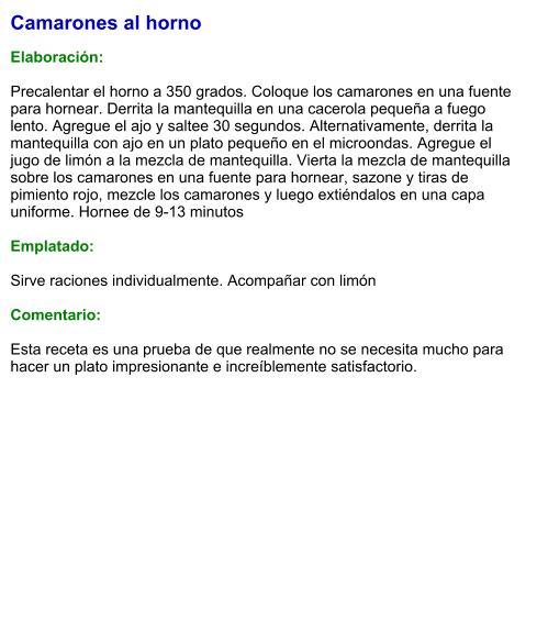 Camarones al horno  Elaboración:  Precalentar el horno a 350 grados. Coloque los camarones en una fuente para hornear. Derrita la mantequilla en una cacerola pequeña a fuego lento. Agregue el ajo y saltee 30 segundos. Alternativamente, derrita la mantequilla con ajo en un plato pequeño en el microondas. Agregue el jugo de limón a la mezcla de mantequilla. Vierta la mezcla de mantequilla sobre los camarones en una fuente para hornear, sazone y tiras de pimiento rojo, mezcle los camarones y luego extiéndalos en una capa uniforme. Hornee de 9-13 minutos  Emplatado:  Sirve raciones individualmente. Acompañar con limón  Comentario:  Esta receta es una prueba de que realmente no se necesita mucho para hacer un plato impresionante e increíblemente satisfactorio.