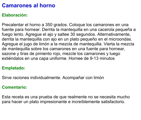 Camarones al horno  Elaboración:  Precalentar el horno a 350 grados. Coloque los camarones en una fuente para hornear. Derrita la mantequilla en una cacerola pequeña a fuego lento. Agregue el ajo y saltee 30 segundos. Alternativamente, derrita la mantequilla con ajo en un plato pequeño en el microondas. Agregue el jugo de limón a la mezcla de mantequilla. Vierta la mezcla de mantequilla sobre los camarones en una fuente para hornear, sazone y tiras de pimiento rojo, mezcle los camarones y luego extiéndalos en una capa uniforme. Hornee de 9-13 minutos  Emplatado:  Sirve raciones individualmente. Acompañar con limón  Comentario:  Esta receta es una prueba de que realmente no se necesita mucho para hacer un plato impresionante e increíblemente satisfactorio.