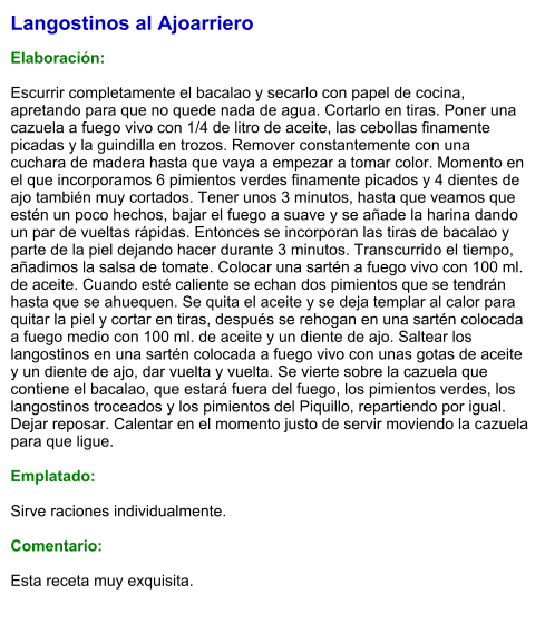Langostinos al Ajoarriero  Elaboración:  Escurrir completamente el bacalao y secarlo con papel de cocina, apretando para que no quede nada de agua. Cortarlo en tiras. Poner una cazuela a fuego vivo con 1/4 de litro de aceite, las cebollas finamente picadas y la guindilla en trozos. Remover constantemente con una cuchara de madera hasta que vaya a empezar a tomar color. Momento en el que incorporamos 6 pimientos verdes finamente picados y 4 dientes de ajo también muy cortados. Tener unos 3 minutos, hasta que veamos que estén un poco hechos, bajar el fuego a suave y se añade la harina dando un par de vueltas rápidas. Entonces se incorporan las tiras de bacalao y parte de la piel dejando hacer durante 3 minutos. Transcurrido el tiempo, añadimos la salsa de tomate. Colocar una sartén a fuego vivo con 100 ml. de aceite. Cuando esté caliente se echan dos pimientos que se tendrán hasta que se ahuequen. Se quita el aceite y se deja templar al calor para quitar la piel y cortar en tiras, después se rehogan en una sartén colocada a fuego medio con 100 ml. de aceite y un diente de ajo. Saltear los langostinos en una sartén colocada a fuego vivo con unas gotas de aceite y un diente de ajo, dar vuelta y vuelta. Se vierte sobre la cazuela que contiene el bacalao, que estará fuera del fuego, los pimientos verdes, los langostinos troceados y los pimientos del Piquillo, repartiendo por igual. Dejar reposar. Calentar en el momento justo de servir moviendo la cazuela para que ligue.  Emplatado:  Sirve raciones individualmente.   Comentario:  Esta receta muy exquisita.