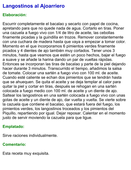 Langostinos al Ajoarriero  Elaboración:  Escurrir completamente el bacalao y secarlo con papel de cocina, apretando para que no quede nada de agua. Cortarlo en tiras. Poner una cazuela a fuego vivo con 1/4 de litro de aceite, las cebollas finamente picadas y la guindilla en trozos. Remover constantemente con una cuchara de madera hasta que vaya a empezar a tomar color. Momento en el que incorporamos 6 pimientos verdes finamente picados y 4 dientes de ajo también muy cortados. Tener unos 3 minutos, hasta que veamos que estén un poco hechos, bajar el fuego a suave y se añade la harina dando un par de vueltas rápidas. Entonces se incorporan las tiras de bacalao y parte de la piel dejando hacer durante 3 minutos. Transcurrido el tiempo, añadimos la salsa de tomate. Colocar una sartén a fuego vivo con 100 ml. de aceite. Cuando esté caliente se echan dos pimientos que se tendrán hasta que se ahuequen. Se quita el aceite y se deja templar al calor para quitar la piel y cortar en tiras, después se rehogan en una sartén colocada a fuego medio con 100 ml. de aceite y un diente de ajo. Saltear los langostinos en una sartén colocada a fuego vivo con unas gotas de aceite y un diente de ajo, dar vuelta y vuelta. Se vierte sobre la cazuela que contiene el bacalao, que estará fuera del fuego, los pimientos verdes, los langostinos troceados y los pimientos del Piquillo, repartiendo por igual. Dejar reposar. Calentar en el momento justo de servir moviendo la cazuela para que ligue.  Emplatado:  Sirve raciones individualmente.   Comentario:  Esta receta muy exquisita.