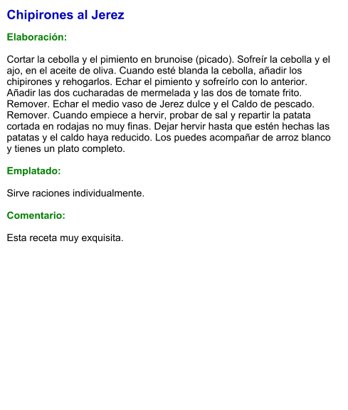Chipirones al Jerez  Elaboración:  Cortar la cebolla y el pimiento en brunoise (picado). Sofreír la cebolla y el ajo, en el aceite de oliva. Cuando esté blanda la cebolla, añadir los chipirones y rehogarlos. Echar el pimiento y sofreírlo con lo anterior. Añadir las dos cucharadas de mermelada y las dos de tomate frito. Remover. Echar el medio vaso de Jerez dulce y el Caldo de pescado. Remover. Cuando empiece a hervir, probar de sal y repartir la patata cortada en rodajas no muy finas. Dejar hervir hasta que estén hechas las patatas y el caldo haya reducido. Los puedes acompañar de arroz blanco y tienes un plato completo.  Emplatado:  Sirve raciones individualmente.   Comentario:  Esta receta muy exquisita.