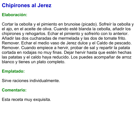 Chipirones al Jerez  Elaboración:  Cortar la cebolla y el pimiento en brunoise (picado). Sofreír la cebolla y el ajo, en el aceite de oliva. Cuando esté blanda la cebolla, añadir los chipirones y rehogarlos. Echar el pimiento y sofreírlo con lo anterior. Añadir las dos cucharadas de mermelada y las dos de tomate frito. Remover. Echar el medio vaso de Jerez dulce y el Caldo de pescado. Remover. Cuando empiece a hervir, probar de sal y repartir la patata cortada en rodajas no muy finas. Dejar hervir hasta que estén hechas las patatas y el caldo haya reducido. Los puedes acompañar de arroz blanco y tienes un plato completo.  Emplatado:  Sirve raciones individualmente.   Comentario:  Esta receta muy exquisita.