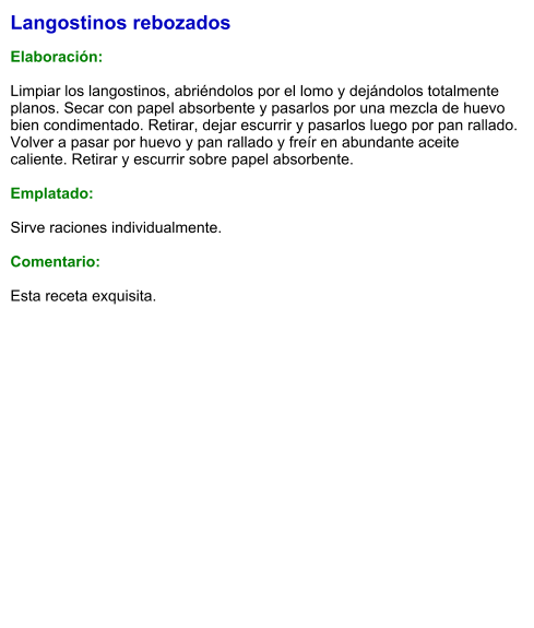 Langostinos rebozados  Elaboración:  Limpiar los langostinos, abriéndolos por el lomo y dejándolos totalmente planos. Secar con papel absorbente y pasarlos por una mezcla de huevo bien condimentado. Retirar, dejar escurrir y pasarlos luego por pan rallado. Volver a pasar por huevo y pan rallado y freír en abundante aceite caliente. Retirar y escurrir sobre papel absorbente.  Emplatado:  Sirve raciones individualmente.   Comentario:  Esta receta exquisita.
