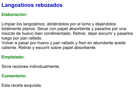 Langostinos rebozados  Elaboración:  Limpiar los langostinos, abriéndolos por el lomo y dejándolos totalmente planos. Secar con papel absorbente y pasarlos por una mezcla de huevo bien condimentado. Retirar, dejar escurrir y pasarlos luego por pan rallado. Volver a pasar por huevo y pan rallado y freír en abundante aceite caliente. Retirar y escurrir sobre papel absorbente.  Emplatado:  Sirve raciones individualmente.   Comentario:  Esta receta exquisita.