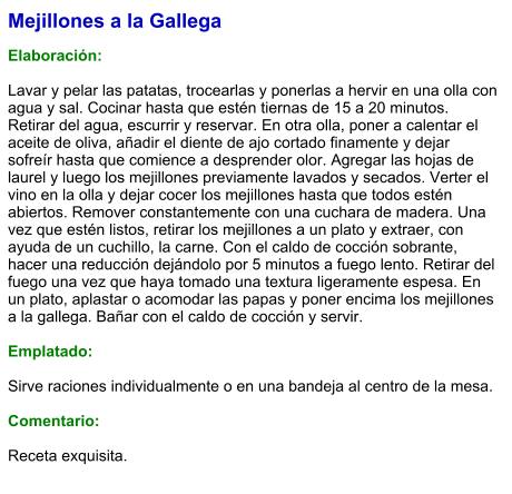 Mejillones a la Gallega  Elaboración:  Lavar y pelar las patatas, trocearlas y ponerlas a hervir en una olla con agua y sal. Cocinar hasta que estén tiernas de 15 a 20 minutos. Retirar del agua, escurrir y reservar. En otra olla, poner a calentar el aceite de oliva, añadir el diente de ajo cortado finamente y dejar sofreír hasta que comience a desprender olor. Agregar las hojas de laurel y luego los mejillones previamente lavados y secados. Verter el vino en la olla y dejar cocer los mejillones hasta que todos estén abiertos. Remover constantemente con una cuchara de madera. Una vez que estén listos, retirar los mejillones a un plato y extraer, con ayuda de un cuchillo, la carne. Con el caldo de cocción sobrante, hacer una reducción dejándolo por 5 minutos a fuego lento. Retirar del fuego una vez que haya tomado una textura ligeramente espesa. En un plato, aplastar o acomodar las papas y poner encima los mejillones a la gallega. Bañar con el caldo de cocción y servir.  Emplatado:  Sirve raciones individualmente o en una bandeja al centro de la mesa.  Comentario:  Receta exquisita.