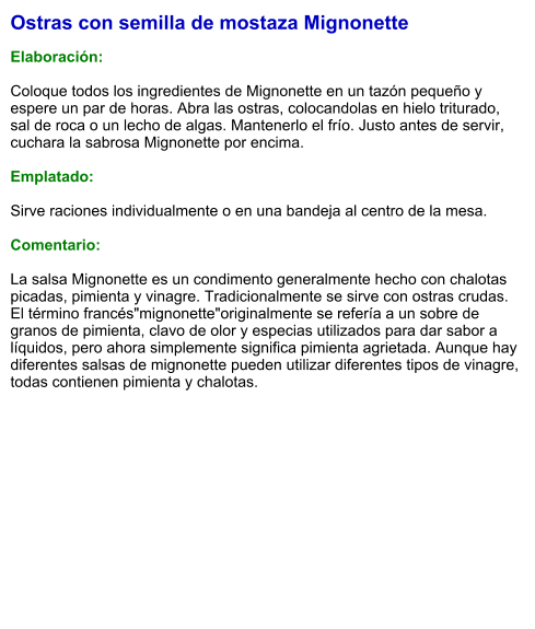 Ostras con semilla de mostaza Mignonette  Elaboración:  Coloque todos los ingredientes de Mignonette en un tazón pequeño y espere un par de horas. Abra las ostras, colocandolas en hielo triturado, sal de roca o un lecho de algas. Mantenerlo el frío. Justo antes de servir, cuchara la sabrosa Mignonette por encima.  Emplatado:  Sirve raciones individualmente o en una bandeja al centro de la mesa.  Comentario:  La salsa Mignonette es un condimento generalmente hecho con chalotas picadas, pimienta y vinagre. Tradicionalmente se sirve con ostras crudas. El término francés"mignonette"originalmente se refería a un sobre de granos de pimienta, clavo de olor y especias utilizados para dar sabor a líquidos, pero ahora simplemente significa pimienta agrietada. Aunque hay diferentes salsas de mignonette pueden utilizar diferentes tipos de vinagre, todas contienen pimienta y chalotas.