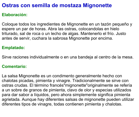 Ostras con semilla de mostaza Mignonette  Elaboración:  Coloque todos los ingredientes de Mignonette en un tazón pequeño y espere un par de horas. Abra las ostras, colocandolas en hielo triturado, sal de roca o un lecho de algas. Mantenerlo el frío. Justo antes de servir, cuchara la sabrosa Mignonette por encima.  Emplatado:  Sirve raciones individualmente o en una bandeja al centro de la mesa.  Comentario:  La salsa Mignonette es un condimento generalmente hecho con chalotas picadas, pimienta y vinagre. Tradicionalmente se sirve con ostras crudas. El término francés"mignonette"originalmente se refería a un sobre de granos de pimienta, clavo de olor y especias utilizados para dar sabor a líquidos, pero ahora simplemente significa pimienta agrietada. Aunque hay diferentes salsas de mignonette pueden utilizar diferentes tipos de vinagre, todas contienen pimienta y chalotas.