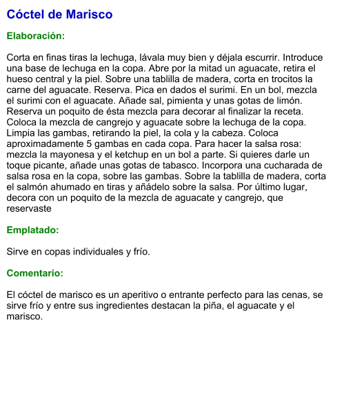 Cóctel de Marisco  Elaboración:  Corta en finas tiras la lechuga, lávala muy bien y déjala escurrir. Introduce una base de lechuga en la copa. Abre por la mitad un aguacate, retira el hueso central y la piel. Sobre una tablilla de madera, corta en trocitos la carne del aguacate. Reserva. Pica en dados el surimi. En un bol, mezcla el surimi con el aguacate. Añade sal, pimienta y unas gotas de limón. Reserva un poquito de ésta mezcla para decorar al finalizar la receta. Coloca la mezcla de cangrejo y aguacate sobre la lechuga de la copa. Limpia las gambas, retirando la piel, la cola y la cabeza. Coloca aproximadamente 5 gambas en cada copa. Para hacer la salsa rosa: mezcla la mayonesa y el ketchup en un bol a parte. Si quieres darle un toque picante, añade unas gotas de tabasco. Incorpora una cucharada de salsa rosa en la copa, sobre las gambas. Sobre la tablilla de madera, corta el salmón ahumado en tiras y añádelo sobre la salsa. Por último lugar, decora con un poquito de la mezcla de aguacate y cangrejo, que reservaste  Emplatado:  Sirve en copas individuales y frío.  Comentario:  El cóctel de marisco es un aperitivo o entrante perfecto para las cenas, se sirve frío y entre sus ingredientes destacan la piña, el aguacate y el marisco.