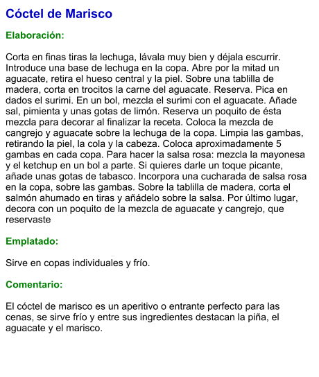 Cóctel de Marisco  Elaboración:  Corta en finas tiras la lechuga, lávala muy bien y déjala escurrir. Introduce una base de lechuga en la copa. Abre por la mitad un aguacate, retira el hueso central y la piel. Sobre una tablilla de madera, corta en trocitos la carne del aguacate. Reserva. Pica en dados el surimi. En un bol, mezcla el surimi con el aguacate. Añade sal, pimienta y unas gotas de limón. Reserva un poquito de ésta mezcla para decorar al finalizar la receta. Coloca la mezcla de cangrejo y aguacate sobre la lechuga de la copa. Limpia las gambas, retirando la piel, la cola y la cabeza. Coloca aproximadamente 5 gambas en cada copa. Para hacer la salsa rosa: mezcla la mayonesa y el ketchup en un bol a parte. Si quieres darle un toque picante, añade unas gotas de tabasco. Incorpora una cucharada de salsa rosa en la copa, sobre las gambas. Sobre la tablilla de madera, corta el salmón ahumado en tiras y añádelo sobre la salsa. Por último lugar, decora con un poquito de la mezcla de aguacate y cangrejo, que reservaste  Emplatado:  Sirve en copas individuales y frío.  Comentario:  El cóctel de marisco es un aperitivo o entrante perfecto para las cenas, se sirve frío y entre sus ingredientes destacan la piña, el aguacate y el marisco.