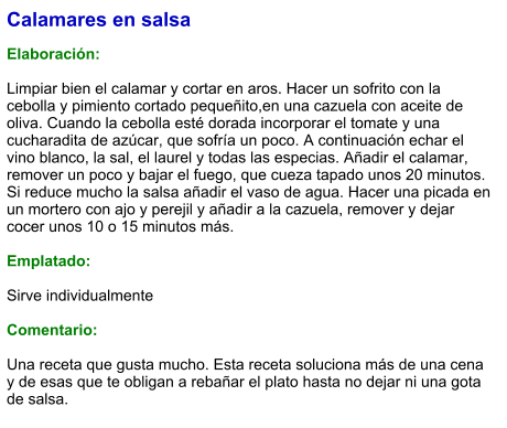 Calamares en salsa  Elaboración:  Limpiar bien el calamar y cortar en aros. Hacer un sofrito con la cebolla y pimiento cortado pequeñito,en una cazuela con aceite de oliva. Cuando la cebolla esté dorada incorporar el tomate y una cucharadita de azúcar, que sofría un poco. A continuación echar el vino blanco, la sal, el laurel y todas las especias. Añadir el calamar, remover un poco y bajar el fuego, que cueza tapado unos 20 minutos. Si reduce mucho la salsa añadir el vaso de agua. Hacer una picada en un mortero con ajo y perejil y añadir a la cazuela, remover y dejar cocer unos 10 o 15 minutos más.  Emplatado:  Sirve individualmente  Comentario:  Una receta que gusta mucho. Esta receta soluciona más de una cena y de esas que te obligan a rebañar el plato hasta no dejar ni una gota de salsa.
