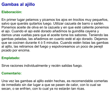 Gambas al ajillo  Elaboración:  En primer lugar pelamos y picamos los ajos en trocitos muy pequeños, salvo que queráis quitarlos luego. Utilizar cazuela de barro o sartén. Ponemos aceite de oliva en la cazuela y en que esté caliente ponemos el ajo. Cuando el ajo esté dorado añadimos la guindilla cayena y damos unas vueltas para que el aceite tome los sabores. Teniendo las gambas peladas, las añadimos en cuanto esté el ajo dorado. Dejamos que se cocinen durante 4 ó 5 minutos. Cuando estén listas las gambas al ajillo, las retiramos del fuego y espolvoreamos un poco de perejil picado por encima.  Emplatado:  Sirve raciones individualmente y recién salidas fuego.  Comentario:  Una vez las gambas al ajillo estén hechas, es recomendable comerlas de inmediato sin dar lugar a que se pasen de calor, con lo cual se secan, o se enfríen, con lo cual ya no estarán tan ricas.