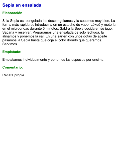 Sepia en ensalada  Elaboración:  Si la Sepia es  congelada las descongelamos y la secamos muy bien. La forma más rápida es introducirla en un estuche de vapor Lékué y meterla en el microondas durante 5 minutos. Saldrá la Sepia cocida en su jugo. Sacarla y reservar. Preparamos una ensalada de solo lechuga, la aliñamos y ponemos la sal. En una sartén con unos gotas de aceite pasamos la Sepia hasta que coja el color dorado que queramos. Servimos.   Emplatado:  Emplatamos individualmente y ponemos las especias por encima.  Comentario:  Receta propia.