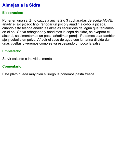 Almejas a la Sidra  Elaboración:  Poner en una sartén o cazuela ancha 2 o 3 cucharadas de aceite AOVE, añadir el ajo picado fino, rehogar un poco y añadir la cebolla picada, cuando esté blanda añadir las almejas escurridas del agua que teníamos en el bol. Se va rehogando y añadimos la copa de sidra, se evapora el alcohol, salpimentamos un poco, añadimos perejil. Podemos usar también ajo y cebolla en polvo. Añadir el vaso de agua con la harina diluida dar unas vueltas y veremos como se va espesando un poco la salsa.  Emplatado:  Servir caliente e individualmente  Comentario:  Este plato queda muy bien si luego le ponemos pasta fresca.