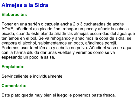 Almejas a la Sidra  Elaboración:  Poner en una sartén o cazuela ancha 2 o 3 cucharadas de aceite AOVE, añadir el ajo picado fino, rehogar un poco y añadir la cebolla picada, cuando esté blanda añadir las almejas escurridas del agua que teníamos en el bol. Se va rehogando y añadimos la copa de sidra, se evapora el alcohol, salpimentamos un poco, añadimos perejil. Podemos usar también ajo y cebolla en polvo. Añadir el vaso de agua con la harina diluida dar unas vueltas y veremos como se va espesando un poco la salsa.  Emplatado:  Servir caliente e individualmente  Comentario:  Este plato queda muy bien si luego le ponemos pasta fresca.