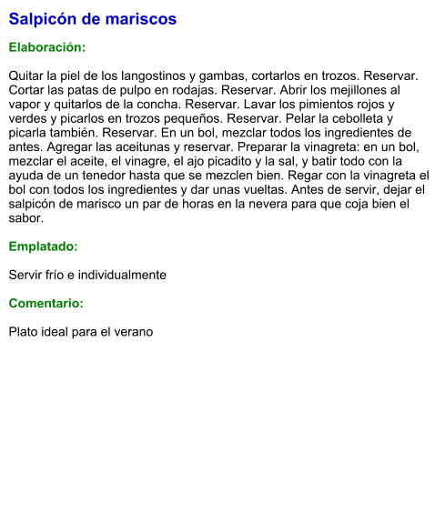 Salpicón de mariscos  Elaboración:  Quitar la piel de los langostinos y gambas, cortarlos en trozos. Reservar. Cortar las patas de pulpo en rodajas. Reservar. Abrir los mejillones al vapor y quitarlos de la concha. Reservar. Lavar los pimientos rojos y verdes y picarlos en trozos pequeños. Reservar. Pelar la cebolleta y picarla también. Reservar. En un bol, mezclar todos los ingredientes de antes. Agregar las aceitunas y reservar. Preparar la vinagreta: en un bol, mezclar el aceite, el vinagre, el ajo picadito y la sal, y batir todo con la ayuda de un tenedor hasta que se mezclen bien. Regar con la vinagreta el bol con todos los ingredientes y dar unas vueltas. Antes de servir, dejar el salpicón de marisco un par de horas en la nevera para que coja bien el sabor.  Emplatado:  Servir frío e individualmente  Comentario:  Plato ideal para el verano