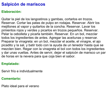 Salpicón de mariscos  Elaboración:  Quitar la piel de los langostinos y gambas, cortarlos en trozos. Reservar. Cortar las patas de pulpo en rodajas. Reservar. Abrir los mejillones al vapor y quitarlos de la concha. Reservar. Lavar los pimientos rojos y verdes y picarlos en trozos pequeños. Reservar. Pelar la cebolleta y picarla también. Reservar. En un bol, mezclar todos los ingredientes de antes. Agregar las aceitunas y reservar. Preparar la vinagreta: en un bol, mezclar el aceite, el vinagre, el ajo picadito y la sal, y batir todo con la ayuda de un tenedor hasta que se mezclen bien. Regar con la vinagreta el bol con todos los ingredientes y dar unas vueltas. Antes de servir, dejar el salpicón de marisco un par de horas en la nevera para que coja bien el sabor.  Emplatado:  Servir frío e individualmente  Comentario:  Plato ideal para el verano