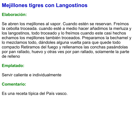 Mejillones tigres con Langostinos  Elaboración:  Se abren los mejillones al vapor. Cuando estén se reservan. Freímos la cebolla troceada. cuando esté a medio hacer añadimos la merluza y los langostinos, todo troceado y lo freímos cuando este casi hechos echamos los mejillones también troceados. Preparamos la bechamel y lo mezclamos todo, dándoles alguna vuelta para que quede todo compacto Retiramos del fuego y rellenamos las conchas pasándolas por pan rallado, huevo y otras ves por pan rallado, solamente la parte de relleno  Emplatado:  Servir caliente e individualmente  Comentario:  Es una receta típica del País vasco.