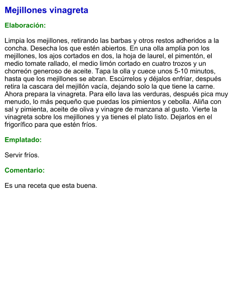 Mejillones vinagreta  Elaboración:  Limpia los mejillones, retirando las barbas y otros restos adheridos a la concha. Desecha los que estén abiertos. En una olla amplia pon los mejillones, los ajos cortados en dos, la hoja de laurel, el pimentón, el medio tomate rallado, el medio limón cortado en cuatro trozos y un chorreón generoso de aceite. Tapa la olla y cuece unos 5-10 minutos, hasta que los mejillones se abran. Escúrrelos y déjalos enfriar, después retira la cascara del mejillón vacía, dejando solo la que tiene la carne. Ahora prepara la vinagreta. Para ello lava las verduras, después pica muy menudo, lo más pequeño que puedas los pimientos y cebolla. Aliña con sal y pimienta, aceite de oliva y vinagre de manzana al gusto. Vierte la vinagreta sobre los mejillones y ya tienes el plato listo. Dejarlos en el frigorífico para que estén fríos.  Emplatado:  Servir fríos.  Comentario:  Es una receta que esta buena.