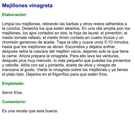 Mejillones vinagreta  Elaboración:  Limpia los mejillones, retirando las barbas y otros restos adheridos a la concha. Desecha los que estén abiertos. En una olla amplia pon los mejillones, los ajos cortados en dos, la hoja de laurel, el pimentón, el medio tomate rallado, el medio limón cortado en cuatro trozos y un chorreón generoso de aceite. Tapa la olla y cuece unos 5-10 minutos, hasta que los mejillones se abran. Escúrrelos y déjalos enfriar, después retira la cascara del mejillón vacía, dejando solo la que tiene la carne. Ahora prepara la vinagreta. Para ello lava las verduras, después pica muy menudo, lo más pequeño que puedas los pimientos y cebolla. Aliña con sal y pimienta, aceite de oliva y vinagre de manzana al gusto. Vierte la vinagreta sobre los mejillones y ya tienes el plato listo. Dejarlos en el frigorífico para que estén fríos.  Emplatado:  Servir fríos.  Comentario:  Es una receta que esta buena.