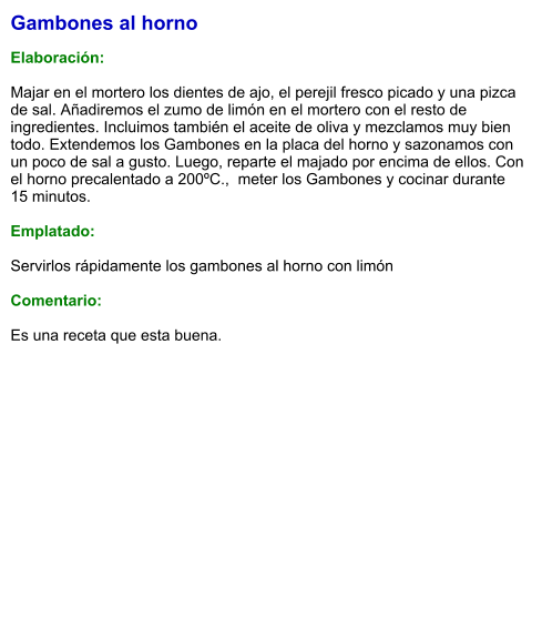 Gambones al horno  Elaboración:  Majar en el mortero los dientes de ajo, el perejil fresco picado y una pizca de sal. Añadiremos el zumo de limón en el mortero con el resto de ingredientes. Incluimos también el aceite de oliva y mezclamos muy bien todo. Extendemos los Gambones en la placa del horno y sazonamos con un poco de sal a gusto. Luego, reparte el majado por encima de ellos. Con el horno precalentado a 200ºC.,  meter los Gambones y cocinar durante 15 minutos.  Emplatado:  Servirlos rápidamente los gambones al horno con limón   Comentario:  Es una receta que esta buena.