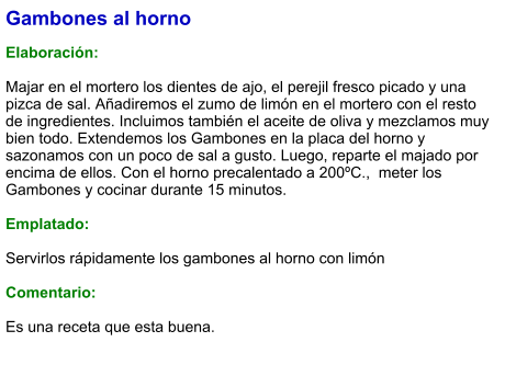 Gambones al horno  Elaboración:  Majar en el mortero los dientes de ajo, el perejil fresco picado y una pizca de sal. Añadiremos el zumo de limón en el mortero con el resto de ingredientes. Incluimos también el aceite de oliva y mezclamos muy bien todo. Extendemos los Gambones en la placa del horno y sazonamos con un poco de sal a gusto. Luego, reparte el majado por encima de ellos. Con el horno precalentado a 200ºC.,  meter los Gambones y cocinar durante 15 minutos.  Emplatado:  Servirlos rápidamente los gambones al horno con limón   Comentario:  Es una receta que esta buena.