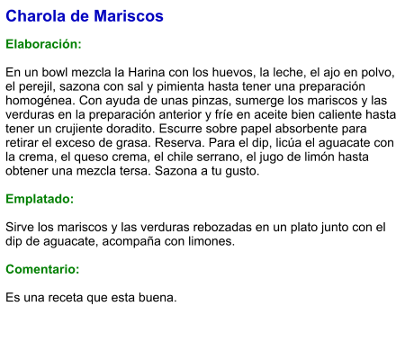 Charola de Mariscos  Elaboración:  En un bowl mezcla la Harina con los huevos, la leche, el ajo en polvo, el perejil, sazona con sal y pimienta hasta tener una preparación homogénea. Con ayuda de unas pinzas, sumerge los mariscos y las verduras en la preparación anterior y fríe en aceite bien caliente hasta tener un crujiente doradito. Escurre sobre papel absorbente para retirar el exceso de grasa. Reserva. Para el dip, licúa el aguacate con la crema, el queso crema, el chile serrano, el jugo de limón hasta obtener una mezcla tersa. Sazona a tu gusto.  Emplatado:  Sirve los mariscos y las verduras rebozadas en un plato junto con el dip de aguacate, acompaña con limones.  Comentario:  Es una receta que esta buena.