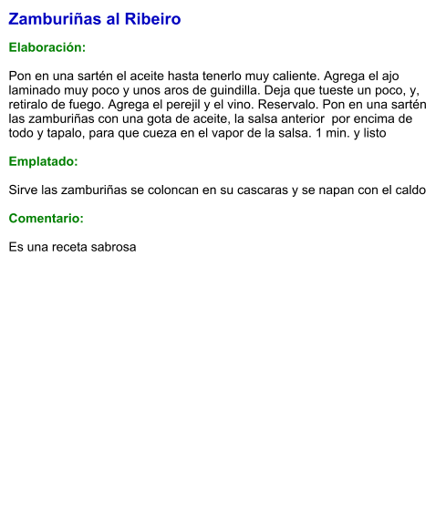 Zamburiñas al Ribeiro  Elaboración:  Pon en una sartén el aceite hasta tenerlo muy caliente. Agrega el ajo laminado muy poco y unos aros de guindilla. Deja que tueste un poco, y, retiralo de fuego. Agrega el perejil y el vino. Reservalo. Pon en una sartén las zamburiñas con una gota de aceite, la salsa anterior  por encima de todo y tapalo, para que cueza en el vapor de la salsa. 1 min. y listo  Emplatado:  Sirve las zamburiñas se coloncan en su cascaras y se napan con el caldo  Comentario:  Es una receta sabrosa