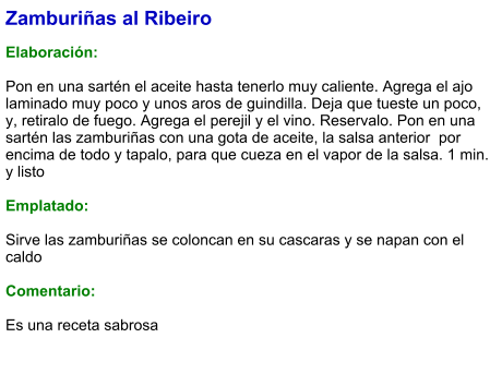 Zamburiñas al Ribeiro  Elaboración:  Pon en una sartén el aceite hasta tenerlo muy caliente. Agrega el ajo laminado muy poco y unos aros de guindilla. Deja que tueste un poco, y, retiralo de fuego. Agrega el perejil y el vino. Reservalo. Pon en una sartén las zamburiñas con una gota de aceite, la salsa anterior  por encima de todo y tapalo, para que cueza en el vapor de la salsa. 1 min. y listo  Emplatado:  Sirve las zamburiñas se coloncan en su cascaras y se napan con el caldo  Comentario:  Es una receta sabrosa