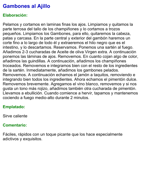 Gambones al Ajillo  Elaboración:  Pelamos y cortamos en laminas finas los ajos. Limpiamos y quitamos la parte terrosa del tallo de los champiñones y lo cortamos a trozos pequeños. Limpiamos los Gambones, para ello, quitaremos la cabeza, patas y carcasa. En la parte central y exterior del gambón haremos un corte fino a lo largo de todo él y extraeremos el hilo negro que es el intestino, y lo descartamos. Reservamos. Ponemos una sartén al fuego. Añadimos 2-3 cucharadas de Aceite de oliva Virgen extra. A continuación ponemos las láminas de ajos. Removemos. En cuanto cojan algo de color, añadimos las guindillas. A continuación, añadimos los champiñones troceados. Removemos e integramos bien con el resto de los ingredientes de la sartén. Inmediatamente, añadimos los gambones pelados. Removemos. A continuación echamos el jamón a taquitos, removiendo e integrando bien todos los ingredientes. Ahora echamos el pimentón dulce. Removemos brevemente. Agregamos el vino blanco, removemos y si nos gusta un tono más rojizo, añadimos también otra cucharada de pimentón. Llevamos a ebullición. Cuando comience a hervir, tapamos y mantenemos cociendo a fuego medio-alto durante 2 minutos.  Emplatado:  Sirve caliente  Comentario:  Fáciles, rápidos con un toque picante que los hace especialmente adictivos y exquisitos.