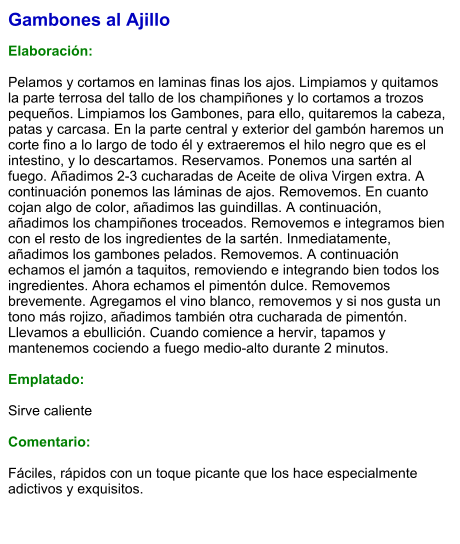 Gambones al Ajillo  Elaboración:  Pelamos y cortamos en laminas finas los ajos. Limpiamos y quitamos la parte terrosa del tallo de los champiñones y lo cortamos a trozos pequeños. Limpiamos los Gambones, para ello, quitaremos la cabeza, patas y carcasa. En la parte central y exterior del gambón haremos un corte fino a lo largo de todo él y extraeremos el hilo negro que es el intestino, y lo descartamos. Reservamos. Ponemos una sartén al fuego. Añadimos 2-3 cucharadas de Aceite de oliva Virgen extra. A continuación ponemos las láminas de ajos. Removemos. En cuanto cojan algo de color, añadimos las guindillas. A continuación, añadimos los champiñones troceados. Removemos e integramos bien con el resto de los ingredientes de la sartén. Inmediatamente, añadimos los gambones pelados. Removemos. A continuación echamos el jamón a taquitos, removiendo e integrando bien todos los ingredientes. Ahora echamos el pimentón dulce. Removemos brevemente. Agregamos el vino blanco, removemos y si nos gusta un tono más rojizo, añadimos también otra cucharada de pimentón. Llevamos a ebullición. Cuando comience a hervir, tapamos y mantenemos cociendo a fuego medio-alto durante 2 minutos.  Emplatado:  Sirve caliente  Comentario:  Fáciles, rápidos con un toque picante que los hace especialmente adictivos y exquisitos.