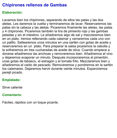 Chipirones rellenos de Gambas  Elaboración:  Lavamos bien los chipirones, separando de ellos las patas y las dos aletas. Les daremos la vuelta y terminaremos de lavar. Reservaremos las patas sin la cabeza y las aletas. Picaremos finamente las aletas, las patas y 4 chipirones. Picaremos también la tira de pimiento rojo y las gambas peladas y sin el intestino. Le añadiremos algo de sal y mezclaremos bien en un plato. Iremos rellenando cada calamar y cerraremos cada uno con un palillo. Saltearemos unos minutos en una sartén con gotas de aceite y reservaremos en un  plato. Para preparar la salsa picaremos la cebolla y la sofreiremos en tres cucharadas de aceite de oliva. Cuando empiece a dorarse añadiremos las anchoas y removeremos bien. Añadiremos el vino y dejaremos evaporar un minuto. Después incorporaremos el pimentón, unas gotas de tabasco, el estragón y el tomate frito. Mezclaremos bien y añadiremos el caldo de pescado. Removeremos y pondremos en la sartén los calamares. Dejaremos hervir durante veinte minutos. Esparciremos perejil picado.  Emplatado:  Sirve caliente  Comentario:  Fáciles, rápidos con un toque picante.