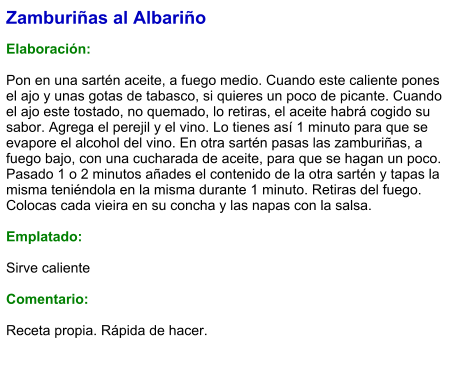 Zamburiñas al Albariño  Elaboración:  Pon en una sartén aceite, a fuego medio. Cuando este caliente pones el ajo y unas gotas de tabasco, si quieres un poco de picante. Cuando el ajo este tostado, no quemado, lo retiras, el aceite habrá cogido su sabor. Agrega el perejil y el vino. Lo tienes así 1 minuto para que se evapore el alcohol del vino. En otra sartén pasas las zamburiñas, a fuego bajo, con una cucharada de aceite, para que se hagan un poco. Pasado 1 o 2 minutos añades el contenido de la otra sartén y tapas la misma teniéndola en la misma durante 1 minuto. Retiras del fuego. Colocas cada vieira en su concha y las napas con la salsa.   Emplatado:  Sirve caliente  Comentario:  Receta propia. Rápida de hacer.