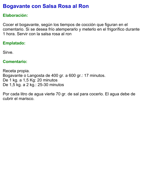 Bogavante con Salsa Rosa al Ron  Elaboración:  Cocer el bogavante, según los tiempos de cocción que figuran en el comentario. Si se desea frío atemperarlo y meterlo en el frigorífico durante 1 hora. Servir con la salsa rosa al ron  Emplatado:  Sirve.   Comentario:  Receta propia.  Bogavante o Langosta de 400 gr. a 600 gr.: 17 minutos. De 1 kg. a 1,5 Kg: 20 minutos De 1,5 kg. a 2 kg.: 25-30 minutos  Por cada litro de agua vierte 70 gr. de sal para cocerlo. El agua debe de cubrir el marisco.