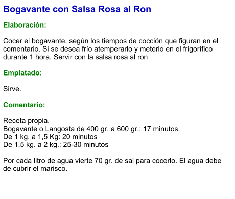 Bogavante con Salsa Rosa al Ron  Elaboración:  Cocer el bogavante, según los tiempos de cocción que figuran en el comentario. Si se desea frío atemperarlo y meterlo en el frigorífico durante 1 hora. Servir con la salsa rosa al ron  Emplatado:  Sirve.   Comentario:  Receta propia.  Bogavante o Langosta de 400 gr. a 600 gr.: 17 minutos. De 1 kg. a 1,5 Kg: 20 minutos De 1,5 kg. a 2 kg.: 25-30 minutos  Por cada litro de agua vierte 70 gr. de sal para cocerlo. El agua debe de cubrir el marisco.