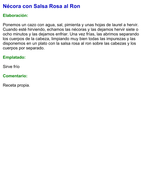 Nécora con Salsa Rosa al Ron  Elaboración:  Ponemos un cazo con agua, sal, pimienta y unas hojas de laurel a hervir. Cuando esté hirviendo, echamos las nécoras y las dejamos hervir siete o ocho minutos y las dejamos enfriar. Una vez frías, las abrimos separando los cuerpos de la cabeza, limpiando muy bien todas las impurezas y las disponemos en un plato con la salsa rosa al ron sobre las cabezas y los cuerpos por separado.  Emplatado:  Sirve frío  Comentario:  Receta propia.