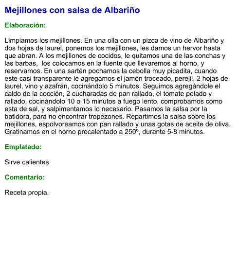 Mejillones con salsa de Albariño  Elaboración:  Limpiamos los mejillones. En una olla con un pizca de vino de Albariño y dos hojas de laurel, ponemos los mejillones, les damos un hervor hasta que abran. A los mejillones de cocidos, le quitamos una de las conchas y las barbas,  los colocamos en la fuente que llevaremos al horno, y reservamos. En una sartén pochamos la cebolla muy picadita, cuando este casi transparente le agregamos el jamón troceado, perejil, 2 hojas de laurel, vino y azafrán, cocinándolo 5 minutos. Seguimos agregándole el caldo de la cocción, 2 cucharadas de pan rallado, el tomate pelado y rallado, cocinándolo 10 o 15 minutos a fuego lento, comprobamos como esta de sal, y salpimentamos lo necesario. Pasamos la salsa por la batidora, para no encontrar tropezones. Repartimos la salsa sobre los mejillones, espolvoreamos con pan rallado y unas gotas de aceite de oliva. Gratinamos en el horno precalentado a 250º, durante 5-8 minutos.  Emplatado:  Sirve calientes  Comentario:  Receta propia.