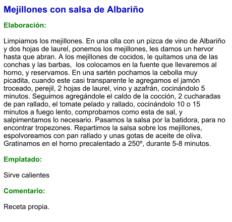 Mejillones con salsa de Albariño  Elaboración:  Limpiamos los mejillones. En una olla con un pizca de vino de Albariño y dos hojas de laurel, ponemos los mejillones, les damos un hervor hasta que abran. A los mejillones de cocidos, le quitamos una de las conchas y las barbas,  los colocamos en la fuente que llevaremos al horno, y reservamos. En una sartén pochamos la cebolla muy picadita, cuando este casi transparente le agregamos el jamón troceado, perejil, 2 hojas de laurel, vino y azafrán, cocinándolo 5 minutos. Seguimos agregándole el caldo de la cocción, 2 cucharadas de pan rallado, el tomate pelado y rallado, cocinándolo 10 o 15 minutos a fuego lento, comprobamos como esta de sal, y salpimentamos lo necesario. Pasamos la salsa por la batidora, para no encontrar tropezones. Repartimos la salsa sobre los mejillones, espolvoreamos con pan rallado y unas gotas de aceite de oliva. Gratinamos en el horno precalentado a 250º, durante 5-8 minutos.  Emplatado:  Sirve calientes  Comentario:  Receta propia.