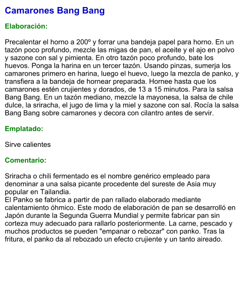 Camarones Bang Bang  Elaboración:  Precalentar el horno a 200º y forrar una bandeja papel para horno. En un tazón poco profundo, mezcle las migas de pan, el aceite y el ajo en polvo y sazone con sal y pimienta. En otro tazón poco profundo, bate los huevos. Ponga la harina en un tercer tazón. Usando pinzas, sumerja los camarones primero en harina, luego el huevo, luego la mezcla de panko, y transfiera a la bandeja de hornear preparada. Hornee hasta que los camarones estén crujientes y dorados, de 13 a 15 minutos. Para la salsa Bang Bang. En un tazón mediano, mezcle la mayonesa, la salsa de chile dulce, la sriracha, el jugo de lima y la miel y sazone con sal. Rocía la salsa Bang Bang sobre camarones y decora con cilantro antes de servir.  Emplatado:  Sirve calientes  Comentario:  Sriracha o chili fermentado es el nombre genérico empleado para denominar a una salsa picante procedente del sureste de Asia muy popular en Tailandia.  El Panko se fabrica a partir de pan rallado elaborado mediante calentamiento óhmico. Este modo de elaboración de pan se desarrolló en Japón durante la Segunda Guerra Mundial y permite fabricar pan sin corteza muy adecuado para rallarlo posteriormente. La carne, pescado y muchos productos se pueden "empanar o rebozar" con panko. Tras la fritura, el panko da al rebozado un efecto crujiente y un tanto aireado.