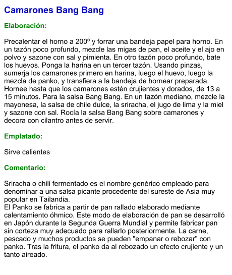 Camarones Bang Bang  Elaboración:  Precalentar el horno a 200º y forrar una bandeja papel para horno. En un tazón poco profundo, mezcle las migas de pan, el aceite y el ajo en polvo y sazone con sal y pimienta. En otro tazón poco profundo, bate los huevos. Ponga la harina en un tercer tazón. Usando pinzas, sumerja los camarones primero en harina, luego el huevo, luego la mezcla de panko, y transfiera a la bandeja de hornear preparada. Hornee hasta que los camarones estén crujientes y dorados, de 13 a 15 minutos. Para la salsa Bang Bang. En un tazón mediano, mezcle la mayonesa, la salsa de chile dulce, la sriracha, el jugo de lima y la miel y sazone con sal. Rocía la salsa Bang Bang sobre camarones y decora con cilantro antes de servir.  Emplatado:  Sirve calientes  Comentario:  Sriracha o chili fermentado es el nombre genérico empleado para denominar a una salsa picante procedente del sureste de Asia muy popular en Tailandia.  El Panko se fabrica a partir de pan rallado elaborado mediante calentamiento óhmico. Este modo de elaboración de pan se desarrolló en Japón durante la Segunda Guerra Mundial y permite fabricar pan sin corteza muy adecuado para rallarlo posteriormente. La carne, pescado y muchos productos se pueden "empanar o rebozar" con panko. Tras la fritura, el panko da al rebozado un efecto crujiente y un tanto aireado.