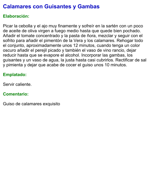 Calamares con Guisantes y Gambas  Elaboración:  Picar la cebolla y el ajo muy finamente y sofreír en la sartén con un poco de aceite de oliva virgen a fuego medio hasta que quede bien pochado. Añadir el tomate concentrado y la pasta de ñora, mezclar y seguir con el sofrito para añadir el pimentón de la Vera y los calamares. Rehogar todo el conjunto, aproximadamente unos 12 minutos, cuando tenga un color oscuro añadir el perejil picado y también el vaso de vino rancio, dejar reducir hasta que se evapore el alcohol. Incorporar las gambas, los guisantes y un vaso de agua, la justa hasta casi cubrirlos. Rectificar de sal y pimienta y dejar que acabe de cocer el guiso unos 10 minutos.  Emplatado:  Servir caliente.  Comentario:  Guiso de calamares exquisito