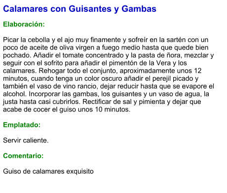 Calamares con Guisantes y Gambas  Elaboración:  Picar la cebolla y el ajo muy finamente y sofreír en la sartén con un poco de aceite de oliva virgen a fuego medio hasta que quede bien pochado. Añadir el tomate concentrado y la pasta de ñora, mezclar y seguir con el sofrito para añadir el pimentón de la Vera y los calamares. Rehogar todo el conjunto, aproximadamente unos 12 minutos, cuando tenga un color oscuro añadir el perejil picado y también el vaso de vino rancio, dejar reducir hasta que se evapore el alcohol. Incorporar las gambas, los guisantes y un vaso de agua, la justa hasta casi cubrirlos. Rectificar de sal y pimienta y dejar que acabe de cocer el guiso unos 10 minutos.  Emplatado:  Servir caliente.  Comentario:  Guiso de calamares exquisito