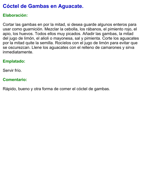 Cóctel de Gambas en Aguacate.  Elaboración:  Cortar las gambas en por la mitad, si desea guarde algunos enteros para usar como guarnición. Mezclar la cebolla, los rábanos, el pimiento rojo, el apio, los huevos. Todos ellos muy picados. Añadir las gambas, la mitad del jugo de limón, el alioli o mayonesa, sal y pimienta. Corte los aguacates por la mitad quite la semilla. Rocíelos con el jugo de limón para evitar que se oscurezcan. Llene los aguacates con el relleno de camarones y sirva inmediatamente.  Emplatado:  Servir frío.  Comentario:  Rápido, bueno y otra forma de comer el cóctel de gambas.