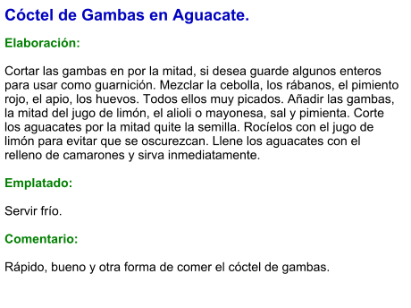 Cóctel de Gambas en Aguacate.  Elaboración:  Cortar las gambas en por la mitad, si desea guarde algunos enteros para usar como guarnición. Mezclar la cebolla, los rábanos, el pimiento rojo, el apio, los huevos. Todos ellos muy picados. Añadir las gambas, la mitad del jugo de limón, el alioli o mayonesa, sal y pimienta. Corte los aguacates por la mitad quite la semilla. Rocíelos con el jugo de limón para evitar que se oscurezcan. Llene los aguacates con el relleno de camarones y sirva inmediatamente.  Emplatado:  Servir frío.  Comentario:  Rápido, bueno y otra forma de comer el cóctel de gambas.