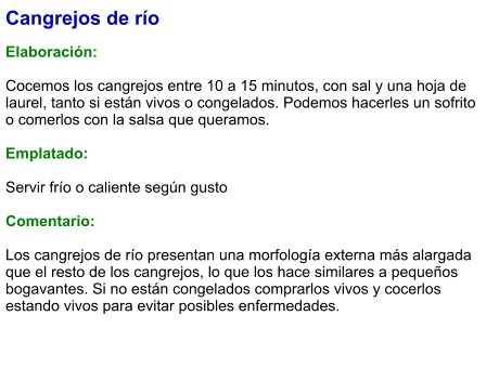 Cangrejos de río  Elaboración:  Cocemos los cangrejos entre 10 a 15 minutos, con sal y una hoja de laurel, tanto si están vivos o congelados. Podemos hacerles un sofrito o comerlos con la salsa que queramos.  Emplatado:  Servir frío o caliente según gusto  Comentario:  Los cangrejos de río presentan una morfología externa más alargada que el resto de los cangrejos, lo que los hace similares a pequeños bogavantes. Si no están congelados comprarlos vivos y cocerlos estando vivos para evitar posibles enfermedades.