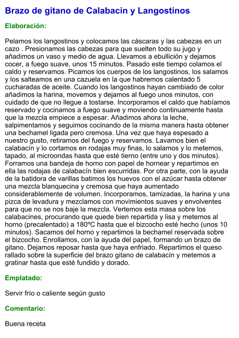 Brazo de gitano de Calabacin y Langostinos  Elaboración:  Pelamos los langostinos y colocamos las cáscaras y las cabezas en un cazo . Presionamos las cabezas para que suelten todo su jugo y añadimos un vaso y medio de agua. Llevamos a ebullición y dejamos cocer, a fuego suave, unos 15 minutos. Pasado este tiempo colamos el caldo y reservamos. Picamos los cuerpos de los langostinos, los salamos y los salteamos en una cazuela en la que habremos calentado 5 cucharadas de aceite. Cuando los langostinos hayan cambiado de color añadimos la harina, movemos y dejamos al fuego unos minutos, con cuidado de que no llegue a tostarse. Incorporamos el caldo que habíamos reservado y cocinamos a fuego suave y moviendo continuamente hasta que la mezcla empiece a espesar. Añadimos ahora la leche, salpimentamos y seguimos cocinando de la misma manera hasta obtener una bechamel ligada pero cremosa. Una vez que haya espesado a nuestro gusto, retiramos del fuego y reservamos. Lavamos bien el calabacín y lo cortamos en rodajas muy finas, lo salamos y lo metemos, tapado, al microondas hasta que esté tierno (entre uno y dos minutos). Forramos una bandeja de horno con papel de hornear y repartimos en ella las rodajas de calabacín bien escurridas. Por otra parte, con la ayuda de la batidora de varillas batimos los huevos con el azúcar hasta obtener una mezcla blanquecina y cremosa que haya aumentado considerablemente de volumen. Incorporamos, tamizadas, la harina y una pizca de levadura y mezclamos con movimientos suaves y envolventes para que no se nos baje la mezcla. Vertemos esta masa sobre los calabacines, procurando que quede bien repartida y lisa y metemos al horno (precalentado) a 180ºC hasta que el bizcocho esté hecho (unos 10 minutos). Sacamos del horno y repartimos la bechamel reservada sobre el bizcocho. Enrollamos, con la ayuda del papel, formando un brazo de gitano. Dejamos reposar hasta que haya enfriado. Repartimos el queso rallado sobre la superficie del brazo gitano de calabacín y metemos a gratinar hasta que esté fundido y dorado.  Emplatado:  Servir frío o caliente según gusto  Comentario:  Buena receta