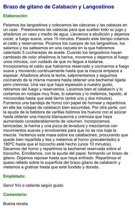 Brazo de gitano de Calabacin y Langostinos  Elaboración:  Pelamos los langostinos y colocamos las cáscaras y las cabezas en un cazo . Presionamos las cabezas para que suelten todo su jugo y añadimos un vaso y medio de agua. Llevamos a ebullición y dejamos cocer, a fuego suave, unos 15 minutos. Pasado este tiempo colamos el caldo y reservamos. Picamos los cuerpos de los langostinos, los salamos y los salteamos en una cazuela en la que habremos calentado 5 cucharadas de aceite. Cuando los langostinos hayan cambiado de color añadimos la harina, movemos y dejamos al fuego unos minutos, con cuidado de que no llegue a tostarse. Incorporamos el caldo que habíamos reservado y cocinamos a fuego suave y moviendo continuamente hasta que la mezcla empiece a espesar. Añadimos ahora la leche, salpimentamos y seguimos cocinando de la misma manera hasta obtener una bechamel ligada pero cremosa. Una vez que haya espesado a nuestro gusto, retiramos del fuego y reservamos. Lavamos bien el calabacín y lo cortamos en rodajas muy finas, lo salamos y lo metemos, tapado, al microondas hasta que esté tierno (entre uno y dos minutos). Forramos una bandeja de horno con papel de hornear y repartimos en ella las rodajas de calabacín bien escurridas. Por otra parte, con la ayuda de la batidora de varillas batimos los huevos con el azúcar hasta obtener una mezcla blanquecina y cremosa que haya aumentado considerablemente de volumen. Incorporamos, tamizadas, la harina y una pizca de levadura y mezclamos con movimientos suaves y envolventes para que no se nos baje la mezcla. Vertemos esta masa sobre los calabacines, procurando que quede bien repartida y lisa y metemos al horno (precalentado) a 180ºC hasta que el bizcocho esté hecho (unos 10 minutos). Sacamos del horno y repartimos la bechamel reservada sobre el bizcocho. Enrollamos, con la ayuda del papel, formando un brazo de gitano. Dejamos reposar hasta que haya enfriado. Repartimos el queso rallado sobre la superficie del brazo gitano de calabacín y metemos a gratinar hasta que esté fundido y dorado.  Emplatado:  Servir frío o caliente según gusto  Comentario:  Buena receta