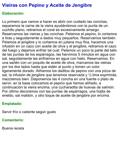 Vieiras con Pepino y Aceite de Jengibre  Elaboración:  Lo primero que vamos a hacer es abrir con cuidado las conchas, separamos la carne de la vieira ayudándonos con la punta de un cuchillo plano, retiramos el coral es excesivamente amargo. Reservamos las vieiras y las conchas. Pelamos el pepino, lo cortamos a tiras y seguidamente a dados muy pequeños. Reservamos también. Pelamos el jengibre y lo cortamos en juliana muy fina, hacemos una infusión en un cazo con aceite de oliva y el jengibre, retiramos el cazo del fuego y dejamos enfriar tal cual. Pelamos un poco la parte del tallo de las puntas de los espárragos, las hervimos 5 minutos en agua con sal, seguidamente las enfriamos en agua con hielo. Reservamos. En una sartén con un poquito de aceite de oliva, marcamos las vieiras por los dos lados hasta que estén al punto y tomen un color ligeramente dorado. Aliñamos los daditos de pepino con una pizca de sal, la infusión de jengibre que tenemos reservada y ½ lima exprimida, mezclamos bien. Disponemos las 4 concha en una fuente o plato de servir, en la base colocamos el pepino que hemos aliñado, a continuación la vieira encima, una cucharadita de huevas de salmón. Por último decoramos con las puntas de espárragos, una hojita de eneldo, sal maldón, y otro toque de aceite de jengibre por encima.  Emplatado:  Servir frío o caliente según gusto  Comentario:  Buena receta