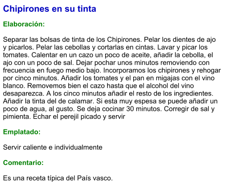 Chipirones en su tinta  Elaboración:  Separar las bolsas de tinta de los Chipirones. Pelar los dientes de ajo y picarlos. Pelar las cebollas y cortarlas en cintas. Lavar y picar los tomates. Calentar en un cazo un poco de aceite, añadir la cebolla, el ajo con un poco de sal. Dejar pochar unos minutos removiendo con frecuencia en fuego medio bajo. Incorporamos los chipirones y rehogar por cinco minutos. Añadir los tomates y el pan en migajas con el vino blanco. Removemos bien el cazo hasta que el alcohol del vino desaparezca. A los cinco minutos añadir el resto de los ingredientes. Añadir la tinta del de calamar. Si esta muy espesa se puede añadir un poco de agua, al gusto. Se deja cocinar 30 minutos. Corregir de sal y pimienta. Echar el perejil picado y servir  Emplatado:  Servir caliente e individualmente  Comentario:  Es una receta típica del País vasco.