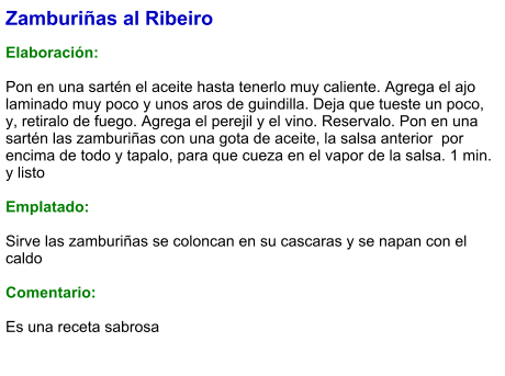 Zamburiñas al Ribeiro  Elaboración:  Pon en una sartén el aceite hasta tenerlo muy caliente. Agrega el ajo laminado muy poco y unos aros de guindilla. Deja que tueste un poco, y, retiralo de fuego. Agrega el perejil y el vino. Reservalo. Pon en una sartén las zamburiñas con una gota de aceite, la salsa anterior  por encima de todo y tapalo, para que cueza en el vapor de la salsa. 1 min. y listo  Emplatado:  Sirve las zamburiñas se coloncan en su cascaras y se napan con el caldo  Comentario:  Es una receta sabrosa